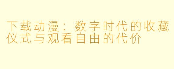 下载动漫：数字时代的收藏仪式与观看自由的代价