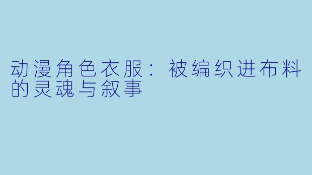 动漫角色衣服：被编织进布料的灵魂与叙事