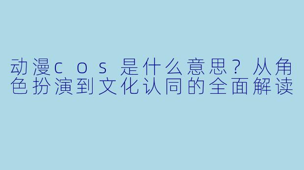 动漫cos是什么意思？从角色扮演到文化认同的全面解读