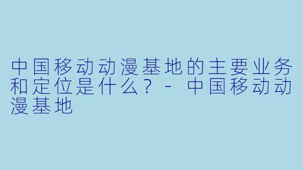 中国移动动漫基地的主要业务和定位是什么？