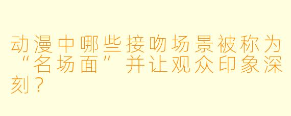 动漫中哪些接吻场景被称为“名场面”并让观众印象深刻？