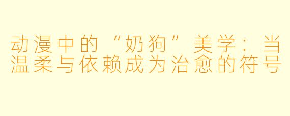 动漫中的“奶狗”美学：当温柔与依赖成为治愈的符号