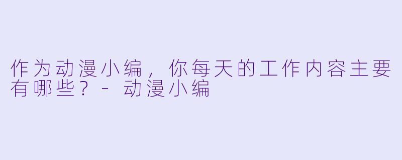 作为动漫小编，你每天的工作内容主要有哪些？