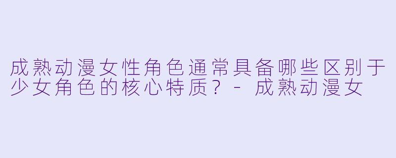 成熟动漫女性角色通常具备哪些区别于少女角色的核心特质？