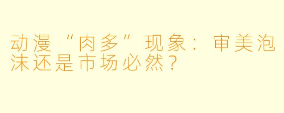 动漫“肉多”现象：审美泡沫还是市场必然？