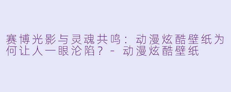 赛博光影与灵魂共鸣：动漫炫酷壁纸为何让人一眼沦陷？