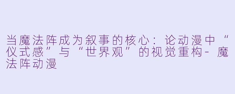 当魔法阵成为叙事的核心：论动漫中“仪式感”与“世界观”的视觉重构