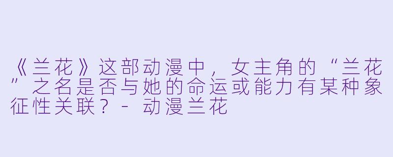 《兰花》这部动漫中，女主角的“兰花”之名是否与她的命运或能力有某种象征性关联？