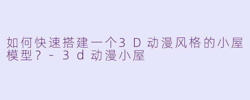 如何快速搭建一个3D动漫风格的小屋模型？