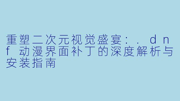 重塑二次元视觉盛宴：.dnf动漫界面补丁的深度解析与安装指南
