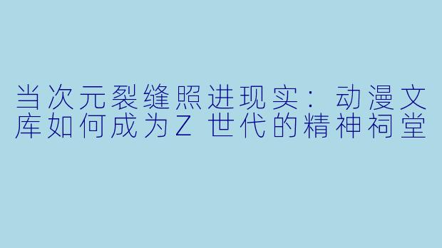 当次元裂缝照进现实：动漫文库如何成为Z世代的精神祠堂