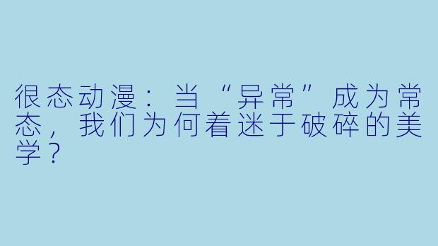很态动漫：当“异常”成为常态，我们为何着迷于破碎的美学？