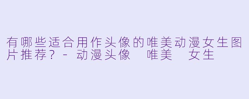 有哪些适合用作头像的唯美动漫女生图片推荐？