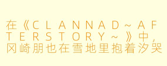 在《CLANNAD~AFTERSTORY~》中，冈崎朋也在雪地里抱着汐哭泣的那一幕，为什么被称为动漫史上最令人心碎的“眼泪”？