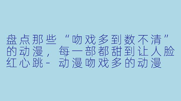 盘点那些“吻戏多到数不清”的动漫，每一部都甜到让人脸红心跳