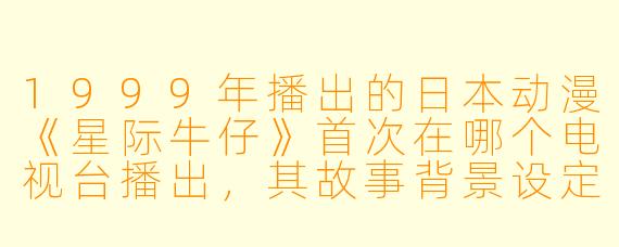 1999年播出的日本动漫《星际牛仔》首次在哪个电视台播出，其故事背景设定在什么年份？