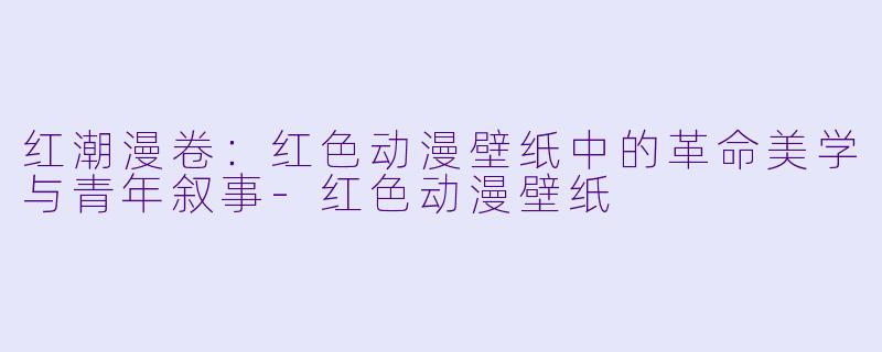 红潮漫卷：红色动漫壁纸中的革命美学与青年叙事