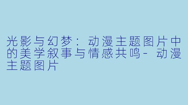 光影与幻梦：动漫主题图片中的美学叙事与情感共鸣