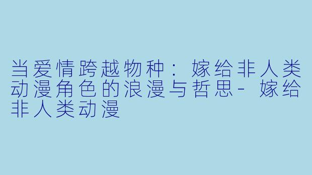 当爱情跨越物种：嫁给非人类动漫角色的浪漫与哲思