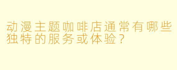动漫主题咖啡店通常有哪些独特的服务或体验？