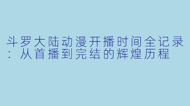 斗罗大陆动漫开播时间全记录：从首播到完结的辉煌历程