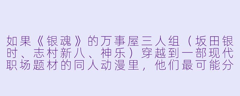 如果《银魂》的万事屋三人组（坂田银时、志村新八、神乐）穿越到一部现代职场题材的同人动漫里，他们最可能分别担任什么职位，又会闹出哪些符合原作风格的笑话？