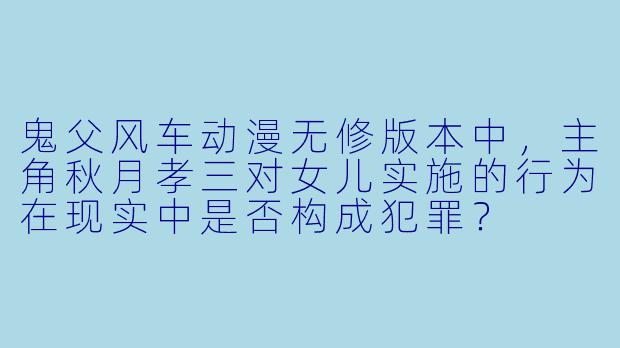 鬼父风车动漫无修版本中，主角秋月孝三对女儿实施的行为在现实中是否构成犯罪？