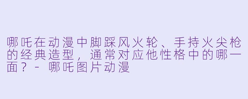 哪吒在动漫中脚踩风火轮、手持火尖枪的经典造型，通常对应他性格中的哪一面？