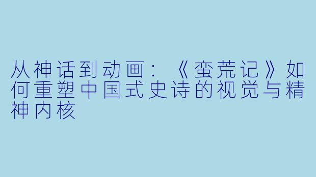 从神话到动画：《蛮荒记》如何重塑中国式史诗的视觉与精神内核