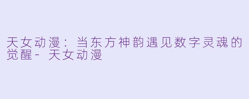 天女动漫：当东方神韵遇见数字灵魂的觉醒