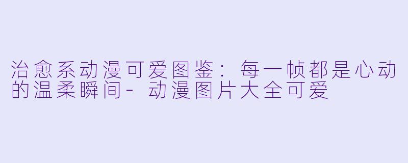 治愈系动漫可爱图鉴：每一帧都是心动的温柔瞬间