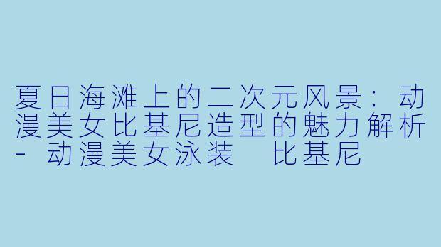 夏日海滩上的二次元风景：动漫美女比基尼造型的魅力解析