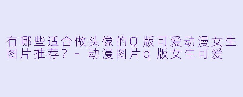 有哪些适合做头像的Q版可爱动漫女生图片推荐？