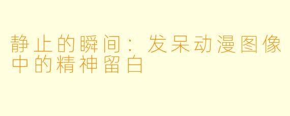 静止的瞬间：发呆动漫图像中的精神留白