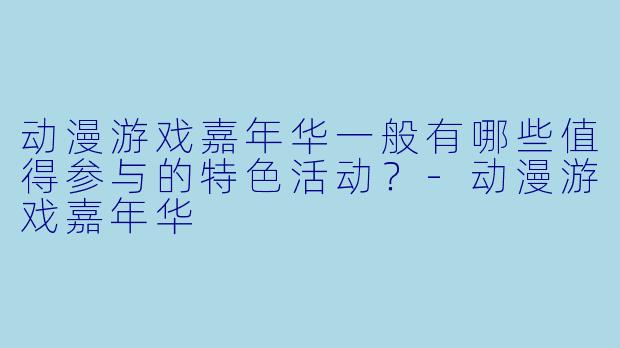 动漫游戏嘉年华一般有哪些值得参与的特色活动？