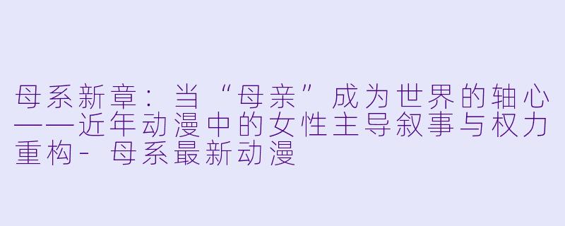 母系新章：当“母亲”成为世界的轴心——近年动漫中的女性主导叙事与权力重构