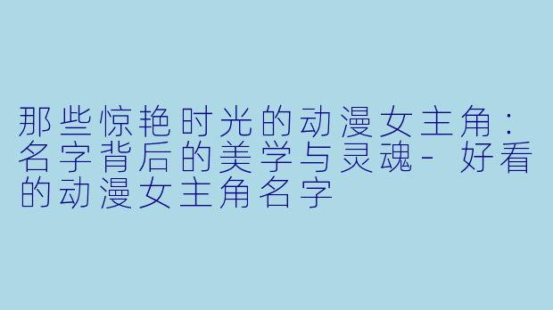 那些惊艳时光的动漫女主角：名字背后的美学与灵魂