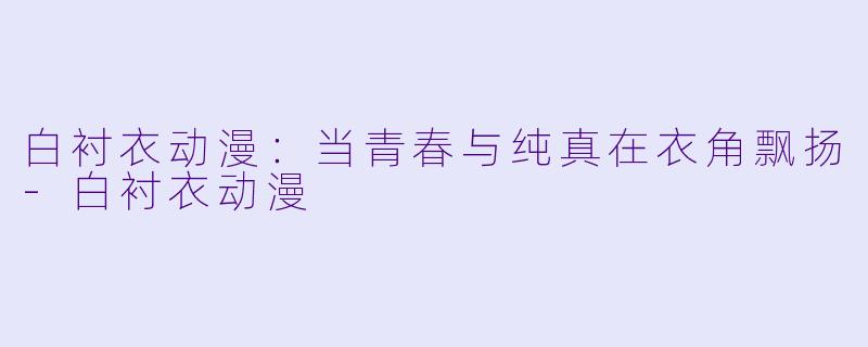 白衬衣动漫：当青春与纯真在衣角飘扬