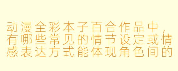 动漫全彩本子百合作品中，有哪些常见的情节设定或情感表达方式能体现角色间的细腻关系？