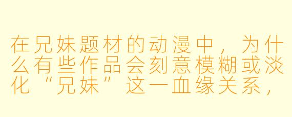 在兄妹题材的动漫中，为什么有些作品会刻意模糊或淡化“兄妹”这一血缘关系，转而强调“青梅竹马”或“同居日常”的设定？