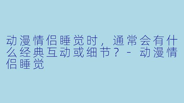 动漫情侣睡觉时，通常会有什么经典互动或细节？