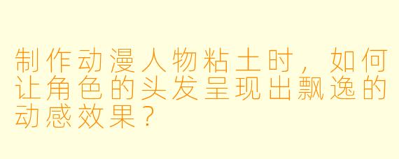 制作动漫人物粘土时，如何让角色的头发呈现出飘逸的动感效果？