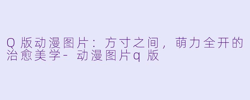 Q版动漫图片：方寸之间，萌力全开的治愈美学