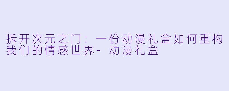 拆开次元之门：一份动漫礼盒如何重构我们的情感世界