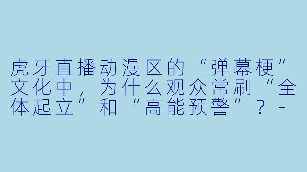 虎牙直播动漫区的“弹幕梗”文化中，为什么观众常刷“全体起立”和“高能预警”？
