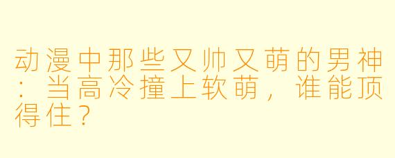动漫中那些又帅又萌的男神：当高冷撞上软萌，谁能顶得住？