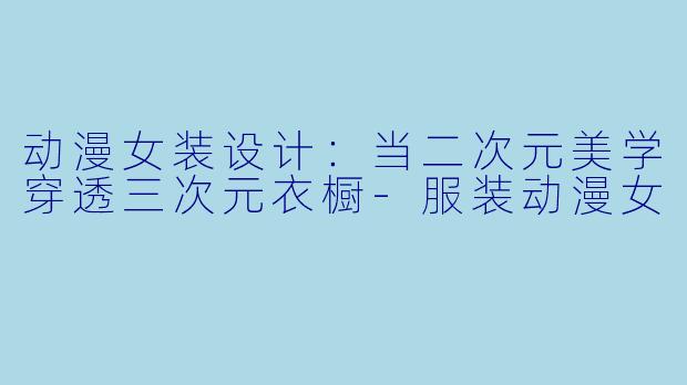 动漫女装设计：当二次元美学穿透三次元衣橱