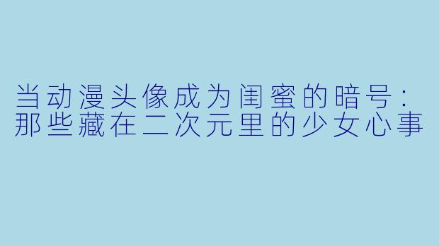 当动漫头像成为闺蜜的暗号：那些藏在二次元里的少女心事