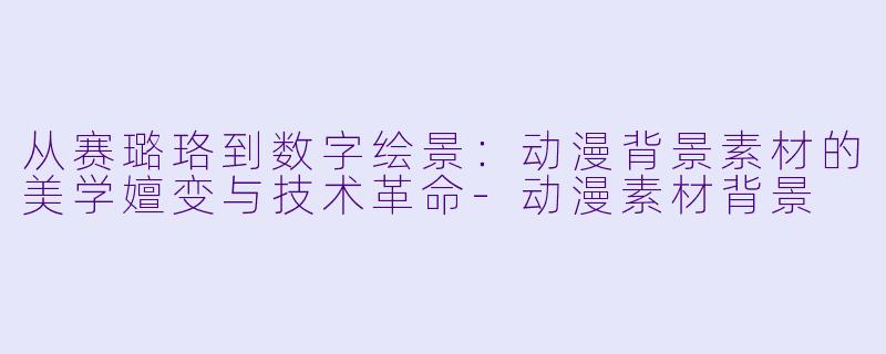 从赛璐珞到数字绘景：动漫背景素材的美学嬗变与技术革命