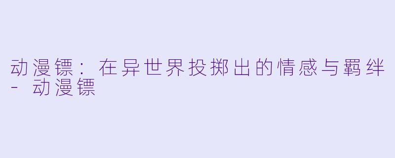 动漫镖：在异世界投掷出的情感与羁绊